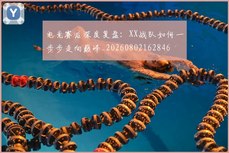 电竞赛后深度复盘：XX战队如何一步步走向巅峰_20260802162846