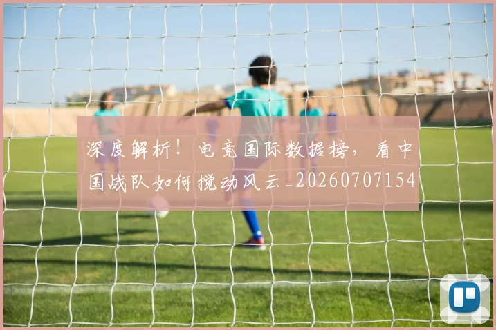 深度解析！电竞国际数据榜，看中国战队如何搅动风云_20260707154553_20260801203724