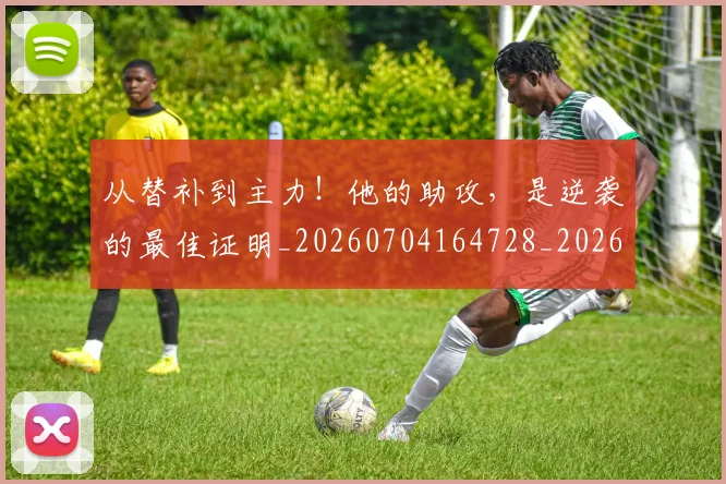 从替补到主力!他的助攻,是逆袭的最佳证明_20260704164728_20260718001337