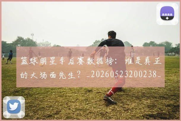 篮球明星季后赛数据榜：谁是真正的大场面先生？_20260523200238_20260708200216