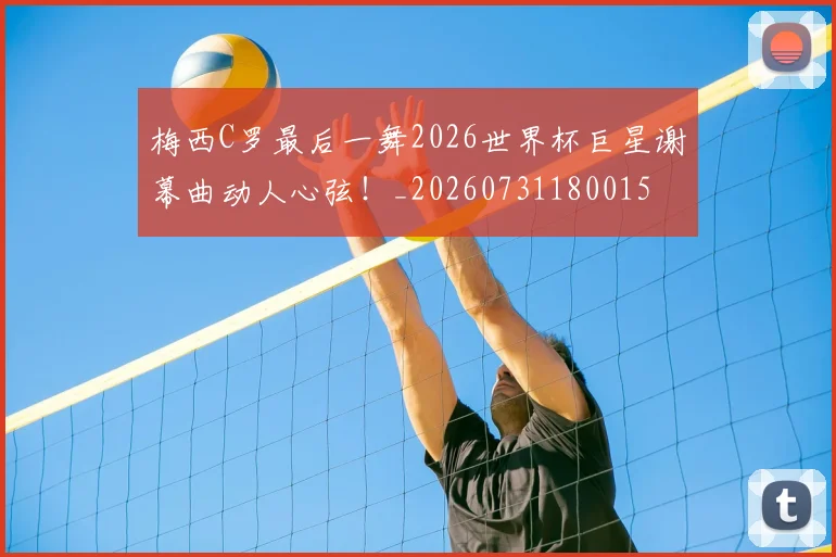 梅西C罗最后一舞2026世界杯巨星谢幕曲动人心弦！_20260731180015