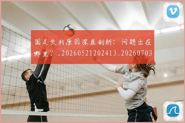 国足失利原因深度剖析：问题出在哪里？_20260521202413_20260703223412_20260719162928