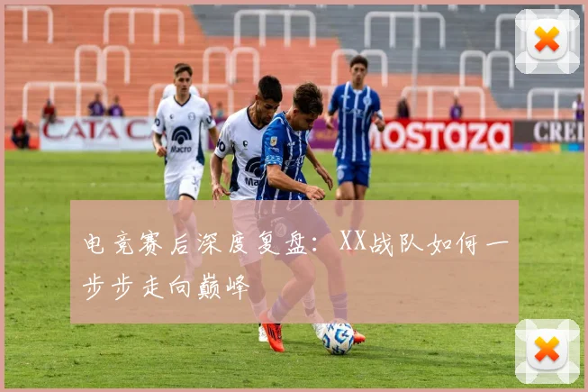 电竞赛后深度复盘：XX战队如何一步步走向巅峰