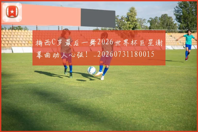 梅西C罗最后一舞2026世界杯巨星谢幕曲动人心弦！_20260731180015