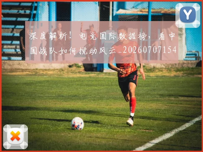 深度解析！电竞国际数据榜，看中国战队如何搅动风云_20260707154553_20260801203724